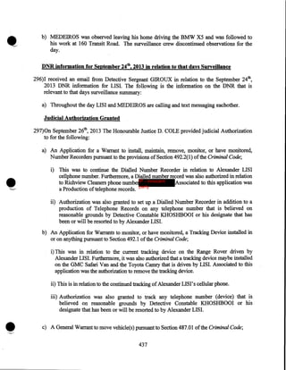 •

b) MEDEIROS was observed leaving his home driving the BMW X5 and was followed to
his work at 160 Transit Road. The surveillance crew discontinued observations for the
day.

DNR information for September 24th, 2013 in relation to· that days Surveillance
296)I received an email from Detective Sergeant GIROUX in relation to the September 24th,
2013 DNR information for LISI. The following is the information on the DNR that is
relevant to that days surveillance summary:
a) Throughout the day LISI and MEDEIROS are calling and text messaging eachother.

Judicial Authorization Granted
297)0n September 26th, 2013 The Honourable Justice D. COLE provided judicial Authorization
to for the following:
a) An Application for a Warrant to install, maintain, remove, monitor, or have monitored,
Number Recorders pursuant to the provisions of Section 492.2(1) of the Criminal Code;

•
'-'

i) This was to continue the Dialled Number Recorder in relation to Alexander LISI
cellphone number. Furthermore, a Dialled number record was also authorized in relation
to Richview Cleaners phone numberIP - innocent
Associated to this application was
party
a Production of telephone records.
ii) Authorization was also granted to set up. a Dialled Number Recorder in addition to a
production of Telephone Records on any telephone number that is believed on
reasonable grounds by Detective Constable KHOSHBOOI or his designate that has
been or will be resorted to by Alexander LISI.
b) An Application for Warrants to monitor, or have monitored, a Tracking Device installed in
or on anything pursuant to Section 492.1 of the Criminal Code;
i) This was in relation to the current tracking device on the Range Rover driven by
Alexander LISI. Furthermore, it was also authorized that a tracking device maybe installed
on the GMC Safari Van and the Toyota Camry that is driven by LISI. Associated to this
application was the authorization to remove the tracking device.
ii) This is in relation to the continued tracking of Alexander LISI' s cellular phone.

•

iii) Authorization was also granted to track any telephone number (device) that is
believed on reasonable grounds by Detective Constable KHOSHBOOI or his
designate that has been or will be resorted to by Alexander LISI.
c) A General Warrant to move vehicle(s) pursuant to Section 487.01 of the Criminal Code;
437

 