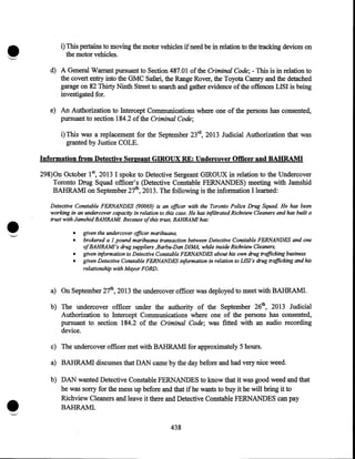 i) This pertains to moving the motor vehicles if need be in relation to the tracking devices on
the motor vehicles.
d) A General Warrant pursuant to Section 487.01 of the Criminal Code;- This is in relation to
the covert entry into the GMC Safari, the Range Rover, the Toyota Camry and the detached
garage on 82 Thirty Ninth Street to search and gather evidence of the offences LISI is being
investigated for.
e) An Authorization to Intercept Communications where one of the persons has consented,
pursuant to section 184.2 of the Criminal Code;
i)This was a replacement for the September 23rd, 2013 Judicial Authorization that was
granted by Justice COLE.
Information from Detective Sergeant GIROUX RE: Undercover Officer and BAHRAMI
298)0n October 15 2013 I spoke to Detective Sergeant GIROUX in relation to the Undercover
Toronto Drug Squad officer's (Detective Constable FERNANDES) meeting with Jamshid
BAHRAM! on September 27th, 2013. The following is the information I learned:

•

Detective Constable FERNANDES (90069) is an officer with the Toronto Police Drug Squad He has been
working in an undercover capacity in relation to this case. He has infiltrated Richview Cleaners and has built a
trust with Jams hid BAHRAM/. Because ofthis trust, BAHRAM/ has:
•
•
•
•

given the undercover officer marihuana,
brokered a I pound marihuana transaction between Detective Constable FERNANDES and one
ofBAHRAM/'s drug suppliers ,Barbu-Dan DIMA, while inside Richview Cleaners,
given iriformation to Detective Constable FERNANDES about his own drug trafficking business
given Detective Constable FERNANDES information in relation to LJSI's drug trafficking and his
relationship with Mayor FORD.

a) On September 27th, 2013 the undercover officer was deployed to meet with BAHRAM!.
b) The undercover officer under the authority of the September 26th, 2013 Judicial
Authorization to Intercept Communications where one of the persons has consented,
pursuant to section 184.2 of the Criminal Code; was fitted with an audio recording
device.
c) The undercover officer met with BAHRAM! for approximately 5 hours.
a) BAHRAMI discusses that DAN came by the day before and had very nice weed.

•

b) DAN wanted Detective Constable FERNANDES to know that it was good weed and that
he was sorry for the mess up before and that if he wants to buy it he will bring it to
Richview Cleaners and leave it there and Detective Constable FERNANDES can pay
BAHRAM!.
438

 