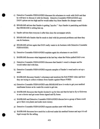 •

c) Detective Constable FERNANDES discusses his reluctance to work with DAN and that
he will have to discuss it with his friends. Detective Constable FERNANDES says
DAN's prices are too high and he would rather buy from Sandro for cheaper weed.
d) BHARAMI advises that Sandro is getting "psycho." Says Sandro is panicking and thinks
that BHARAMI is setting him up.
e) Sandro advises that everyone is after him since the newspaper article.

f) BHARAMI tells Sandro that he needs to deal with his personal problems and then they
can do business.
g) BHARAMI advises again that DAN really wants to do business with Detective Constable
FERNANDES.
h) Detective Constable FERNANDES explains again his reluctance to use DAN.

•

i) BAHRAM! discusses what happened at the last buy when the Police pulled DAN over.
j) Detective Constable FERNANDES discusses that Sandro's weed is cheaper and he
would rather deal with him.
k) Detective Constable FERNANDES requests samples ofSandro's weed and to set up a
meet.
I) BAHRAM! discusses Sandro's reluctance and mentions the Rob FORD video and how
they are trying to collect evidence from Sandro against Mayor FORD.
m) Detective Constable FERNANDES asks BHARAMI how it works to get your medical
marihuana licence as he wants his cousin to get one.
n) BAHRAM! discusses that Sandro hooked it up for him and that he had to fly to Kelowna
to see a doctor and get some forms signed and fly home.
o) BAHRAM! and Detective Constable FERNANDES discuss how a group of them could
grow their own plants and make more money.
p) Detective Constable FERNANDES requests another meet with Sandro.

•

q) BAHRAM! discusses how much he is allowed under his medical licence and says it is all
legal except for the selling.
439

 