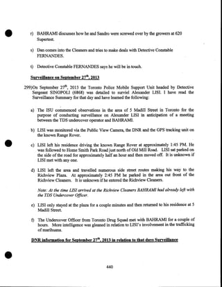 •

r) BAHRAM! discusses how he and Sandro were screwed over by the growers at 620
Supertest.
s) Dan comes into the Cleaners and tries to make deals with Detective Constable
FERNANDES.
t) Detective Constable FERNANDES says he will be in touch.
Surveillance on September 27th, 2013
299)0n September 27th, 2013 the Toronto Police Mobile Support Unit headed by Detective
Sergeant SINOPOLI (6868) was detailed to surviel Alexander LISI. I have read the
Surveillance Summary for that day and have learned the following:
a) The ISU commenced observations in the area of 5 Madill Street in Toronto for the
purpose of conducting surveillance on Alexander LISI in anticipation of a meeting
between the TDS undercover operator and BAHRAMI.
b) LISI was monitored via the Public View Camera, the DNR and the GPS tracking unit on
the known Range Rover.
.

•

c) LISI left his residence driving the known Range Rover at approximately 1:45 PM. He
was followed to Home Smith Park Road just north of Old Mill Road. LISI sat parked on
the side of the road for approximately half an hour and then moved off. It is unknown if
LISI met with any one.
d) LISI left the area and travelled numerous side street routes making his way to the
Richview Plaza. At approximately 2:45 PM he parked in the area out front of the
Richview Cleaners. It is unknown if he entered the Richview Cleaners.
Note: At the time LIS! arrived at the Richview Cleaners BAHRAM! had already left with
the TDS Undercover Officer.

e) LISI only stayed at the plaza for a couple minutes and then returned to his residence at 5
Madill Street.
f) The Undercover Officer from Toronto Drug Squad met with BAHRAMI for a couple of
hours. More intelligence was gleaned in relation to LISI' s involvement in the trafficking

of marihuana.

•

DNR information for September 27th, 2013 in relation to that days Surveillance

440

 