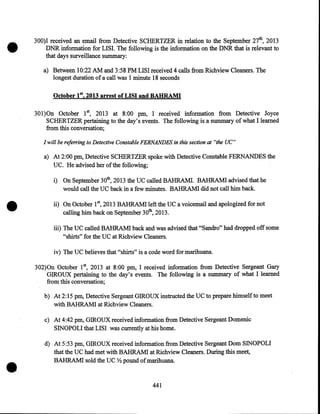•

300)I received an email from Detective SCHERTZER in relation to the September 27th, 2013
DNR information for LISI. The following is the information on the DNR that is relevant to
that days surveillance summary:
a) Between 10:22 AM and 3:58PM LISI received 4 calls from Richview Cleaners. The
longest duration of a call was 1 minute 18 seconds

October 182013 arrest ofLISI and BAHRAMI
301)0n October 1st, 2013 at 8:00 pm, I received information from Detective Joyce
SCHERTZER pertaining to the day's events. The following is a summary of what I learned
from this conversation;
I will be referring to Detective Constable FERNANDES in this section at "the UC"

a) At 2:00pm, Detective SCHERTZER spoke with Detective Constable FERNANDES the
UC. He advised her of the following;

•

i) On September 30th, 2013 the UC called BAHRAMI. BAHRAMI advised that he
would call the UC back in a few minutes. BAHRAMI did not call him back.
ii) On October 15 2013 BAHRAMI left the UC a voicemail and apologized for not
calling him back on September 30th, 2013.
iii) The UC called BAHRAMI back and was advised that "Sandro" had dropped off some
"shirts" for the UC at Richview Cleaners.
iv) The UC believes that "shirts" is a code word for marihuana.
302)0n October 18 2013 at 8:00 pm, I received information from Detective Sergeant Gary
GIROUX pertaining to the day's events. The following is a summary of what I learned
from this conversation;
b)· At 2:15pm, Detective Sergeant GIROUX instructed the UC to prepare himselfto meet
with BAHRAMI at Richview Cleaners.

c) At 4:42pm, GIROUX received information from Detective Sergeant Domenic
SINOPOLI that LISI was currently at his home.

•

d) At 5:53pm, GIROUX received information from Detective Sergeant Dom SINOPOLI
that the UC had met with BAHRAMI at Richview Cleaners. During this meet,
BAHRAMI sold the UC Y2 pound of marihuana.

441

 