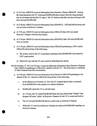 •

e) At 6:55pm, GIROUX received information from Detective Thierry GRIALDI. During
the drug transaction the UC witnessed BAHRAMI place money from the drug purchase
into an envelope and had the UC sign it. The UC believes that this was done because LISI
does not trust BAHRAMI.

f) At 6:58pm, GIROUX received information from SINOPOLI. LISI had left his home and
was en route to Richview Cleaners.
g) At 7:02pm, GIROUX received information from GIRALDI that LISI was inside
Richview Cleaners with the door locked.
h) At 7:30pm, GRIOUX received information from SINOPOLI that LISI and BAHRAMI
were in custody.
i) At 7:52pm, GIROUX received information from GIRALDI pertaining to ·LISI's arrest.
GIRALDI advised him of the following;

•

i) The money used by the UC to purchase marihuana from BAHRAMI was located in
LIS I' s pant pocket.
ii) GIRALDI was with the UC and would be debriefing him shortly.
303)0n October 18 2013 at 9:30pm, I received additional information from Detective Sergeant
Gary GIROUX pertaining to GIRALDI's debrief with the UC. The following is a summary
of what I learned from this conversation;

j) At 9:00pm, GIROUX received information from Detective GIRALDI pertaining to his
debrief of the UC. Detective GIRALDI advised him of the following;
1.

11.

In the afternoon of October 1st, 2013 the UC realized that he had a voicemail
from BAHRAMI on his undercover cellular telephone.
BAHRAMI asked the UC to call him back.

iii.

tv.

•

At 1 :59 pm, the UC called BAHRAMI back and was advised that "Sandra" had
dropped off some "shirts" at Richview Cleaners for the UC to come and look at.
The UC advised BAHRAM! that he would come to Richview Cleaners.

v.

When the UC arrived at Richview Cleaners he observed BAHRAMI standing out
front his business .

442.

 
