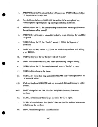 •

VI.

Vll.

viii.

IX.

X.

Xl.

•

BAHRAMI and the UC entered Richview Cleaners and BAHRAM! escorted the
UC into the bathroom with him.
Once inside the bathroom, BAHRAMI showed the UC a white plastic bag
containing three separate plastic zip lock bags containing marihuana
BAHRAM! told the UC that one of the bags of marihuana was not good because
the marihuana's colom was off.
BAHRAM! went to retrieve a calculator so that he could determine the weight for
288 grams.
BAHRAM! told the UC that "Sandro" wanted $1,000.00 for Y2 pound of
marihuana.
The UC told BAHRAMI that $1,000 was too much money and that he is willing
to pay $800.00.

xii.

BAHRAM! advised the UC that he would call "Sandro".

xiii.

The UC could overhear BAHRAMI on the phone saying "are you coming?"

xiv.

BAHRAMI told the UC that there is too much heat for "Sandro" to come.

xv.

BAHRAM! then hung up the phone.

xvi.

BAHRAMI's phone then rang again and BAHRAMI said over the phone that the
UC wanted 8 "shirts".

xvn.

While on the phone BAHRAMI said; no, he wants 9 shirts and the deal is set for
$900.00.

xvm.

The UC then pulled out $900.00 dollars and placed the money in a white
envelope.

xix.
xx.

•

BAHRAM! then sealed the envelope and asked the UC to sign it.
BAHRAM! then indicated that "Sandro" does not trust him and that is the reason
he had to seal the envelope.

xxt.

The UC then left the premise a short time later .

443

 