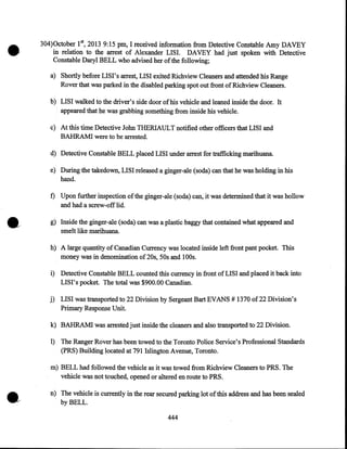 304)0ctober 1st, 2013 9:15pm, I received information from Detective Constable Amy DAVEY
in relation to the arrest of Alexander LISI. DAVEY had just spoken with Detective
Constable Daryl BELL who advised her of the following;
a) Shortly before LISI's arrest, LISI exited Richview Cleaners and attended his Range
Rover that was parked in the disabled parking spot out front of Richview Cleaners.
b) LISI walked to the driver's side door of his vehicle and leaned inside the door. It
appeared that he was grabbing something from inside his vehicle.
c) At this time Detective John THERIAULT notified other officers that LISI and
BAHRAMI were to be arrested.
d) Detective Constable BELL placed LISI under arrest for trafficking marihuana.
e) During the takedown, LISI released a ginger-ale (soda) can that he was holding in his
hand.

f) Upon further inspection of the ginger-ale (soda) can, it was determined that it was hollow
and had a screw-off lid.
g} Inside the ginger-ale (soda) can was a plastic baggy that contained what appeared and
smelt like marihuana.
h) A large quantity of Canadian Currency was located inside left front pant pocket. This
money was in denomination of 20s, 50s and 1OOs.
i) Detective Constable BELL counted this currency in front of LISI and placed it back into
LISI's pocket. The total was $900.00 Canadian.
j) LISI was transported to 22 Division by Sergeant Bart EVANS# 1370 of22 Division's
Primary Response Unit.
k) BAHRAMI was arrested just inside the cleaners and also transported to 22 Division.
1) The Ranger Rover has been towed to the Toronto Police Service's Professional Standards
(PRS) Building located at 791 Islington Avenue, Toronto.

•

m) BELL had followed the vehicle as it was towed from Richview Cleaners to PRS. The
vehicle was not touched, opened or altered en route to PRS.
n) The vehicle is currently in the rear secured parking lot of this address and has been sealed
by BELL.
444

 