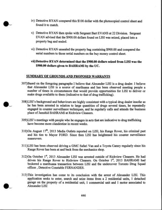 iv) Detective RYAN compared this $100 dollar with the photocopied control sheet and
found it to match.
v) Detective RYAN then spoke with Sergeant Bart EVANS at 22 Division. Sergeant
EVAN advised that the $900.00 dollars found on LISI was seized, placed into a
property bag and sealed.
vi) Detective RYAN unsealed the property bag containing $900.00 and compared the
serial numbers to those serial numbers on the buy money control sheet.
vii) Detective RYAN determined that the $900.00 dollars seized from LISI was the
$900.00 dollars given to BAHRAMI by the UC.
SUMMARY OF GROUNDS AND PROPOSED WARRANTS
307)Based on the foregoing paragraphs I believe that Alexander LISI is a drug dealer. I believe
that Alexander LISI is a source of marihuana and has been observed meeting people a
number of times in circumstances that would provide opportunities for LISI to deliver or
make drugs available to them (indicative to that of drug trafficking).
308)LISI's background and behaviours are highly consistent with a typical drug dealer insofar as
he has been arrested in relation to large quantities of drugs several times, he repeatedly
engaged in counter surveillance techniques, and he regularly calls and attends the business
place of Jamshid BAHRAMI at Richview Cleaners.
309)LISI's meetings with people who he engages in acts that are indicative to drug trafficking
have become more clandestine in recent weeks.
310)0n August 17th, 2013 Media Outlets reported on LISI, his. Range Rover, his criminal past
and his ties to Mayor FORD. Since then LISI has heightened his counter surveillance
maneuvers.
311)LISI has been observed driving a GMC Safari Van and a Toyota Camry regularly since his
Range Rover has been at and back from the mechanics shop.
312)0n October 15 2013 Alexander LISI was arrested outside of Richview Cleaners. He had
driven his Range Rover to Richview Cleaners. On October 1st, 2013 BAHRAMI had
brokered a marihuana transaction between LISI and the undercover Toronto Drug Squad
officer , Detective Constable FERNANDES.
313)This investigation has come to its conclusion with the arrest of Alexander LISI. This
application seeks to enter, search and seize items from a 2 residential units, 1 detached
garage on the property of a residential unit, 1 commercial unit and 1 motor associated to
Alexander LISI
446

 