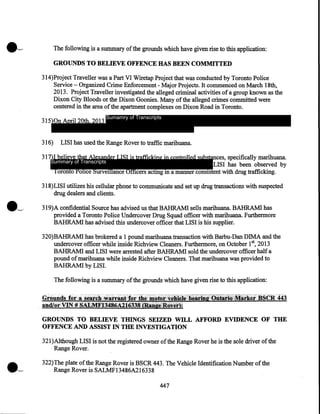 The following is a summary of the grounds which have given rise to this application:

GROUNDS TO BELIEVE OFFENCE HAS BEEN COMMITTED
314)Project Traveller was a Part VI Wiretap Project that was conducted by Toronto Police
Service - Organized Crime Enforcement - Major Projects. It commenced on March 18th,
2013. Project Traveller investigated the alleged criminal activities of a group known as the
Dixon City Bloods or the Dixon Goonies. Many of the alleged crimes committed were
centered in the area of the apartment complexes on Dixon Road in Toronto.
315)0n April 20th, 2013
316)

Sumamry of Transcripts

LISI has used the Range Rover to traffic marihuana.

317)I believe that Alexander LISI is trafficking in controlled substances, specifically marihuana.
Summary of Transcripts
LISI has been observed by
Toronto Police Surveillance Officers acting in a manner consistent with drug trafficking.
318)LISI utilizes his cellular phone to communicate and set up drug transactions with suspected
drug dealers and clients.
319)A confidential Source has advised us that BAHRAM! sells marihuana. BAHRAMI has
provided a Toronto Police Undercover Drug Squad officer with marihuana. Furthermore
BAHRAMI has advised this undercover officer that LISI is his supplier.
320)BAHRAMI has brokered a 1 pound marihuana transaction with Barbu-Dan DIMA and the
undercover officer while inside Richview Cleaners. Furthermore, on October 1st, 2013
BAHRAM! and LISI were arrested after BAHRAM! sold the undercover officer half a
pound of marihuana while inside Richview Cleaners. That marihuana was provided to
BAHRAMI by LISI.
The following is a summary of the grounds which have given rise to this application:

Groun.ds for ,a, senth,}"'Jir.UtHf:or 'th~'lltdfu:t~~}fiC]~,t1it~fj',:Qitiri~iiftrk~r·BSCR, 443

and/or"VlN # S.M.l1l~'t3486A216338@Dge,Rij:Yetl:

GROUNDS TO BELIEVE TIDNGS SEIZED WILL AFFORD EVIDENCE OF THE
OFFENCE AND ASSIST IN THE INVESTIGATION
321)Although LISI is not the registered owner of the Range Rover he is the sole driver of the
Range Rover.
322)The plate of the Range Rover is BSCR 443. The Vehicle Identification Number of the
Range Rover is SALMF13486A216338
447

 