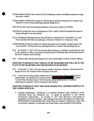 323)Surveillance Officers have observed LISI conducting counter surveillance maneuvers using
this motor vehicle.
324)Surveillance Officers have observed LISI picking up and delivering items in a manner very
indicative to that of drug trafficking using the Range Rover.
325)LISI has been observed smoking marihuana in that motor vehicle by FICKEL.
326)FIDANI smelled the 9dour of marihuana in LISI's vehicle. FIDANI described the smell as
being as though it was just smoked.
327)A Confidential Informant advises that LISI drives a big black SUV and thinks it's a Land
Rover and that LISI delivers marihuana to Richview Cleaners 2 to 4 times per week.
328)BAHRAMI advised an undercover officer that Sandro is his supplier. Another name LISI
uses is Sandro. LISI has been seen attending Richview Cleaners with the Range Rover.
329) On October 15 2013 LISI was arrested after picking up a quantity of cash that was used
by the undercover officer to purchase the half pound of marihuana that LISI had delivered to
Richview Cleaners earlier that day.
330)

I believe that searching the Range Rover will provide further evidence of these offences.

GROUNDS TO BELIEVE THAT THINGS TO BE SEARCHED FOR WILL BE IN THE
PLACE TO BE SEARCHED AND THE METHOD OF SEARCHING
331) On October 1st, 2013 LISI was arrested outside of Richview Cleaners. He had driven his
R.a:nge Rover to the Cleaners where it remains at the time.
332) At the time of writing officer officers have secured the Range Rover pending judicial
IP - innocent party
authorization. The Range Rover has been towed to
(a secure
· Toronto Police facility) where it will be held for judicial authorization. If a judicial
authorization is granted it will be searched at this location

GROUNDS TO BELIEVE THAT THE ITEMS SIEZED WILL AFFORD EVIDENCE TO
THE NAMED OFFENCES
•

Cannabis (Marihuana) ~ Marihuana is a controlled substance under schedule II of the
Controlled Drugs and Substances Act. It cannot be possessed or sold without
Government Authorization. On October 1st, 2013 LISI delivered a half pound of
marihuana to Richview Cleaners. This marihuana was sold to the undercover officer (DC.
FERNANDES) by BAHRAM! while inside Richview Cleaners. Furthermore, when LISI
was arrested a quantity of marihuana was found inside a soda can that he was holding.

·~
448

 
