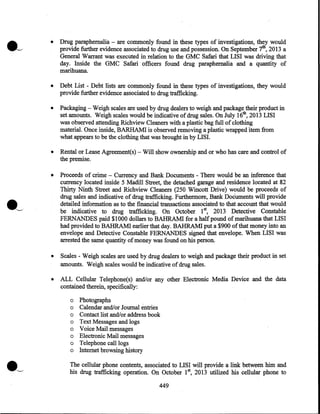•

Drug paraphernalia - are commonly found in these types of investigations, they would
provide further evidence associated to drug use and possession. On September 7th, 2013 a
General Warrant was executed in relation to the GMC Safari that LISI was driving that
day. Inside the GMC Safari officers found drug paraphernalia and a quantity of
marihuana.

•

Debt List - Debt lists are commonly found in these types of investigations, they would
provide further evidence associated to drug trafficking.

•

Packaging - Weigh scales are used by drug dealers to weigh and package their product in
set amounts. Weigh scales would be indicative of drug sales. On July 16th, 2013 LISI
was observed attending Richview Cleaners with a plastic bag full of clothing
material. Once inside, BARHAM! is observed removing a plastic wrapped item from
what appears to be the clothing that was brought in by LISI.

•

Rental or Lease Agreement(s)- Will show ownership and or who has care and control of
the premise.

•

Proceeds of crime - Currency and Bank Documents - There would be an inference that
currency located inside 5 Madill Street, the detached garage and residence located at 82
Thirty Ninth Street and Richview Cleaners (250 Wincott Drive) would be proceeds of
drug sales and indicative of drug trafficking. Furthermore, Bank Documents will provide
detailed information as to the financial transactions associated to that account that would
be indicative to drug trafficking. On October 1st, 2013 Detective Constable
FERNANDES paid $1000 dollars to BAHRAM! for a half pound of marihuana that LISI
had provided to BAHRAM! earlier that day. BAHRAM! put a $900 of that money into an
envelope and Detective Constable FERNANDES signed that envelope. When LISI was
arrested the same quantity of money was found on his person.

•

Scales - Weigh scales are used by drug dealers to weigh and package their product in set
amounts. Weigh scales would be indicative of drug sales.

•

ALL Cellular Telephone(s) and/or any other Electronic Media Device and the data
contained therein, specifically:
o Photographs
o Calendar and/or Journal entries
o Contact list and/or address book
o Text Messages and logs
o Voice Mail messages
o Electronic Mail messages
o Telephone call logs
o Internet browsing history

·~

The cellular phone contents, associated to LISI will provide a link between him and
his drug trafficking operation. On October I st, 2013 utilized his cellular phone to

449

 