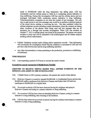 speak to BAHRAMI while the drug transaction was taking place. LISI has
consistently used his cellular phone to while he is conducting actions indicative to
drug trafficking. During this investigation LISI has used his cellular phone and text
messaged individuals while conducting actions indicative to drug trafficking.
Telecommunication companies do not store the content of text messages. The only
way to gain access to any text messages sent would be to perform a physical analysis
of the actual device sending or receiving the text. The data contained within the
cellular telephone records including contact information, times the contacts are taking
place, locations of the phones when being used and text message data are all
necessary for a through and accurate investigation. When LISI was arrested on
October 1st, 2013 a cellular phone was found in his possession. The phone was seized
incident to arrest and will be submitted to the technological unit for further analysis
pending judicial authorization.
•

Cellular Telephone receipts and/or billing and/or transaction records- That information
will corroborate the investigators beliefs that the cellphone is associated to LISI and will
·
provide a link between him and his drug trafficking operation

•

Any other documentation or items pertaining to the production, possession or trafficking
·
ofmarihuana

TIME REQUEST
333)

I am requesting a period of24 hours to execute the search warrant.

GROUNDS TO BELIEVE THINGS SEIZED WILL AFFORD EVIDENCE OF THE
OFFENCE AND ASSIST IN THE INVESTIGATION
334)

5 Madill Street is LISI's primary residence. His parents also reside at that address.

335) Richview Cleaners is owned by Jamshid BAHRAMI. A Confidential Source advises that
BAHRAMI traffics marihuana from Richview Cleaners and further that LISI delivers
marihuana to BAHRAM! on a regular basis.
336) On several occasions LISI has been observed leaving his residence and going to
Richview Cleaners and acting in a manner indicative to drug trafficking.
337) On occasions LISI has been observed attending Richview Cleaners, acting in a manner
indicative to drug trafficking, then returning to his residence.
338) LISI has been observed on several occasions leaving his residence and acting in a manner
indicative to that of drug trafficking.

·~
450

 