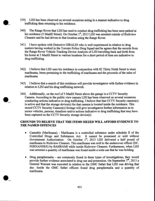 339) LISI has been observed on several occasions acting in a manner indicative to drug
trafficking then returning to his residence.
340) The Range Rover that LISI has used to conduct drug trafficking has been seen parked at
his residence (5 Madill Street). On October 1st, 2013 LISI was arrested outside of Richview
Cleaners and he had driven to that location using the Range Rover.
341) I have spoken with Detective GIRALDI who is well experienced in relation to drug
matters having worked in the Toronto Police Drug Squad and he agrees that the records from
the Range Rover Vehicle Tracking Device Analysis of LISI travelling back and forth from
his home at 5 Madill Street to various locations for a short period of time are indicative to
drug trafficking.
342) I believe that LISI uses his residence in conjunction with 82 Thirty Ninth Street to store
marihuana, items pertaining to the trafficking of marihuana and the proceeds of the sales of
marihuana
343) I believe that a search of this residence will provide investigators with further evidence in
relation to LISI and his drug trafficking network.
344) Additionally, on the roof of 5 Madill Street above the garage is a CCTV Security
Camera. According to the public view camera LISI has been observed on several occasions
conducting actions indicative to drug trafficking. I believe that that CCTV Security camera(s)
is active and that the storage device(s) for that camera is located inside the residence. This
stored CCTV Security Camera(s) footage will give investigators further information as to
motor vehicles, persons, timelines and/or actions indicative to drug trafficking that may have
been captured on the CCTV Security storage device(s)

GROUNDS TO BELIEVE THAT THE ITEMS SIEZED WILL AFFORD EVIDENCE TO
THE NAMED OFFENCES
•

Cannabis (Marihuana) - Marihuana is a controlled substance under schedule II of the
Controlled Drugs and Substances Act. It cannot be possessed or sold without
Government Authorization. On October 15 2013 LISI delivered a half pound of
marihuana to Richview Cleaners. This marihuana was sold to the undercover officer (DC.
FERNANDES) by BAHRAM! while inside Richview Cleaners. Furthermore, when LISI
was arrested a quantity of marihuana was found inside a soda can that he was holding.

•

Drug paraphernalia - are commonly found in these types of investigations, they would
provide further evidence associated to drug use and possession. On September 7th, 2013 a
General Warrant was executed in relation to the GMC Safari that LISI was driving that
day. Inside the GMC Safari officers found drug paraphernalia and a quantity of
marihuana.

·~
451

 