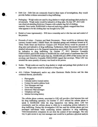 •

Debt List - Debt lists are commonly found in these types of investigations, they would
provide further evidence associated to drug trafficking.

•

Packaging - Weigh scales are used by drug dealers to weigh and package their product in
set amounts. Weigh scales would be indicative of drug sales. On July 16th, 2013 LISI
was observed attending Richview Cleaners with a plastic bag full of clothing
material. Once inside, BARHAMI is observed removing a plastic wrapped item from
what appears to be the clothing that was brought in by LISI.

•

Rental or Lease Agreement(s)- Will show ownership and or who has care and control of
the premise.

•

Proceeds of crime - Currency and Bank Documents - There would be an inference that
currency located inside 5 Madill Street, the detached garage and residence located at 82
Thirty Ninth Street and Richview Cleaners (250 Wincott Drive) would be proceeds of
drug sales and indicative of drug trafficking. Furthermore, Bank Documents will provide
detailed information as to the financial transactions associated to that account that would
be indicative to drug trafficking. On October 1st, 2013 Detective Constable
FERNANDES paid $1000 dollars to BAHRAM! for a half pound of marihuana that LISI
had provided to BAHRAM! earlier that day. BAHRAM! put a $900 of that money into an
envelope and Detective Constable FERNANDES signed that envelope. When LISI was
arrested the same quantity of money was found on his person.

•

Scales - Weigh scales are used by drug dealers to weigh and package their product in set
amounts. Weigh scales would be indicative of drug sales.

•

ALL Cellular Telephone(s) and/or any other Electronic Media Device and the data
contained therein, specifically:
o Photographs
o Calendar and/or Journal entries
o Contact list and/or address book
o Text Messages and logs
o Voice Mail messages
o Electronic Mail messages
o Telephone call logs
o Internet browsing history
The cellular phone contents, associated to LISI will provide a link between him and
his drug trafficking operation. On October 1st, 2013 utilized his cellular phone to
speak to BAHRAM! while the drug transaction was taking place. LISI has
consistently used his cellular phone to while he is conducting actions indicative to
drug trafficking. During this investigation LISI has used his cellular phone and text
messaged individuals while conducting actions indicative to drug trafficking.
Telecommunication companies do not store the content of text messages. The only
way to gain access to any text messages sent would be to perform a physical analysis
452

 