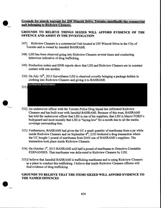 ·---

GROUNDS TO BELIEVE THINGS SEIZED WILL AFFORD EVIDENCE OF THE
OFFENCE AND ASSIST IN THE INVESTIGATION
34 7) Richview Cleaners is a commercial Unit located at 250 Wincott Drive in the City of
Toronto and is owned by Jamshid BAHRAM!.
348) LISI has been observed going into Richview Cleaners several times and conducting
behaviour indicative of drug trafficking.
349) Production orders and DNR reports show that LISI and Richview Cleaners are in constant
contact with one another.
350) On July 16th, 2013 Surveillance LISI is observed covertly bringing a package hidden in
clothing into Richview Cleaners and giving it to BAHRAM!.
351)

Confidential Information

352) An undercover officer with the Toronto Police Drug Squad has infiltrated Richview
Cleaners and has built trust with Jamshid BAHRAM!. Because of this trust, BAHRAM!
has told the undercover officer that LISI is one of his suppliers, that LISI is Mayor FORD's
bodyguard and most recently that LISI is "laying low" for a month due to all the media
coverage surrounding him.
353) Furthei"IIlore, BAHRAM! had given the UC a small quantity of marihuana from ajar while
inside Richview Cleaners and on September 4th, 2103 brokered a drug transaction where
the UC bought 1 pound of marihuana from DAN one ofBAHRAMI's suppliers. The
transaction took place inside Richview Cleaners.
354) On October 1st, 2013 BAHRAM! sold half a pound of marihuana to Detective Constable
FERNANDES. That marihuana was delievered to Richview Cleaners by LISI.
355)1 believe that Jamshid BAHRAMI is trafficking marihuana and is using Richview Cleaners
as a place to conduct this trafficking. I believe that inside Richview Cleaners officers will
find evidence of drug trafficking.

•

GROUNDS TO BELIEVE THAT THE ITEMS SIEZED WILL AFFORD EVIDENCE TO
THE NAMED OFFENCES

454

 
