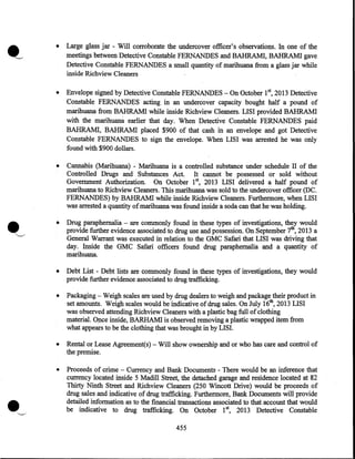 •

•

Envelope signed by Detective Constable FERNANDES- On October 152013 Detective
Constable FERNANDES acting in an undercover capacity bought half a pound of
marihuana from BAHRAM! while inside Richview Cleaners. LISI provided BAHRAM!
with the marihuana earlier that day. When Detective Constable FERNANDES paid
BAHRAM!, BAHRAM! placed $900 of that cash in an envelope and got Detective
Constable FERNANDES to sign the envelope. When LISI was arrested he was only
found with $900 dollars.

•

Cannabis (Marihuana) - Marihuana is a controlled substance under schedule II of the
Controlled Drugs and Substances Act. It cannot be possessed or sold without
Government Authorization. On October 1st, 2013 LISI delivered a half pound of
marihuana to Richview Cleaners. This marihuana was sold to the undercover officer (DC.
FERNANDES) by BAHRAM! while inside Richview Cleaners. Furthermore, when LISI
was arrested a quantity of marihuana was found inside a soda can that he was holding.

•

Drug paraphernalia - are commonly found in these types of investigations, they would
provide further evidence associated to drug use and possession. On September 7th, 2013 a
General Warrant was executed in relation to the GMC Safari that LISI was driving that
day. Inside the GMC Safari officers found drug paraphernalia and a quantity of
marihuana.

•

Debt List - Debt lists are commonly found in these types of investigations, they would
provide further evidence associated to drug trafficking.

•

Packaging - Weigh scales are used by drug dealers to weigh and package their product in
set amounts. Weigh scales would be indicative of drug sales. On July 16th, 2013 LISI
was observed attending Richview Cleaners with a plastic bag full of clothing
material. Once inside, BARHAM! is observed removing a plastic wrapped item from
what appears to be the clothing that was brought in by LISI.

•

Rental or Lease Agreement(s) - Will show ownership and or who has care and control of
the premise.

•

•

Large glass jar - Will corroborate the undercover officer's observations. In one of the
meetings between Detective Constable FERNANDES and BAHRAM!, BAHRAM! gave
Detective Constable FERNANDES a small quantity of marihuana from a glass jar while
inside Richview Cleaners

Proceeds of crime - Currency and Bank Documents - There would be an inference that
currency located inside 5 Madill Street, the detached garage and residence located at 82
Thirty Ninth Street and Richview Cleaners (250 Wincott Drive) would be proceeds of
drug sales and indicative of drug trafficking. Furthermore, Bank Documents will provide
detailed information as to the financial transactions associated to that account that would
be indicative to drug trafficking. On October 15 2013 Detective Constable
455

 