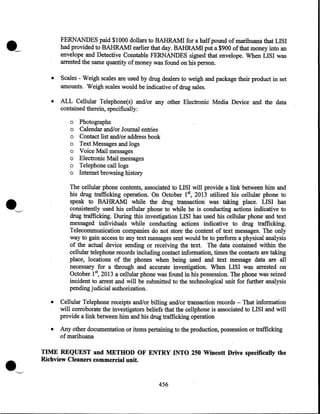 FERNANDES paid $1000 dollars to BAHRAMI for a half pound of marihuana that LISI
had provided to BAHRAM! earlier that day. BAHRAMI put a $900 of that money into an
envelope and Detective Constable FERNANDES signed that envelope. When LISI was
arrested the same quantity of money was found on his person.
•

Scales - Weigh scales are used by drug dealers to weigh and package their product in set
amounts. Weigh scales would be indicative of drug sales.

•

ALL Cellular Telephone(s) and/or any other Electronic Media Device and the data
contained therein, specifically:
o Photographs
o Calendar and/or Journal entries
o Contact list and/or address book
o Text Messages and logs
o Voice Mail messages
o Electronic Mail messages
o Telephone call logs
o Internet browsing history
The cellular phone contents, associated to LISI will provide a link between him and
his drug trafficking operation. On October 1st, 2013 utilized his cellular phone to
speak to BAHRAMI while the drug transaction was taking place. LISI has
consistently used his cellular phone to' while he is conducting actions indicative to
drug trafficking. During this investigation LISI has used his cellular phone and text
messaged individuals while conducting actions indicative to drug trafficking.
Telecommunication companies do not store the content of text messages. The only
way to gain access to any text messages sent would be to perform a physical analysis
of the actual device sending or receiving the text. The data contained within the
cellular telephone records including contact information, times the contacts are taking
place, locations of the phones when being used and text message data are all
necessary for a through and accurate investigation. When LISI was arrested on
5
October 1  2013 a cellular phone was found in his possession. The phone was seized
incident to arrest and will be submitted to the technological unit for further analysis
pending judicial authorization.

•

•

•

Cellular Telephone receipts and/or billing and/or transaction records- That information
will corroborate the investigators beliefs that the cellphone is associated to LISI and will
provide a link between him and his drug trafficking operation
Any other documentation or items pertaining to the production, possession or trafficking
of marihuana

TIME REQUEST and METHOD OF ENTRY INTO 250 Wincott Drive specifically the
Richview Cleaners commercial unit.

'---"

456

 
