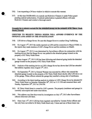 356)

I am requesting a 24 hour window in which to execute this warrant.

357) At this time BAHRAMI is in custody and Richview Cleaners is under Police guard
pending judicial authorization. If judicial authorization is granted officers will enter
Richview Cleaners and conduct a thorough search.

Grtwifid~:fdt~ii:?~~~~;:,w~Ht~fiftr0lhi.i::f§allllijiii!f!ie~~1:tti~!.JiiliJS~3~S!~:INblth
streeli~'fijronu;

GROUNDS TO BELIEVE THINGS SEIZED WILL AFFORD EVIDENCE OF THE
OFFENCE AND ASSIST IN THE INVESTIGATION
358)

LISI drives a Range Rover. He uses this Ranger Rover to conduct Drug Trafficking.

359) On August 17th, 2013 the media reported on LISI and his connection to Mayor FORD. In
the reports they made mention of LIS I' s Range Rover and his residence on Madill.
360) On August 17th, 2013 it was determined by Surveillance officers (in conjunction with the
tracking device) that the Range Rover was parked in the detached garage located on the
property of 82 Thirty Ninth Street.

·~

361) Since August 17th, 2013 LISI has been following and observed going inside the detached
garage located on the property of 82 Thirty Ninth Street.
362) Analysis of the tracking device on LISI's Range Rover has shown that LISI has attended
that address regularly since August 17th, 2013.
363) On September 7th, 2013 a General Warrant was executed by officer who entered the
detached garage located on the property of 82 Thirty Ninth Street shortly after LISI drove out
of the garage. When officers entered the garage they smelled a strong odor of marihuana.
364) According to the latest tracking analysis in relation to LISI's Range Rover he attended 82
Thirty Ninth Street on Saturday September 28th, 2013 at 11:51 PM and remained there until
Sunday, September 29th, 2013 at 2:46PM.
365) 82 Thirty Ninth Street is owned by LISI's parents. The property (residence and garage) is
currently unoccupied and under renovations.
366) This address was first discovered by investigators on July 15th, 2013 after Surveillance
officers· followed LIS I there.
367) Since June 15th, 2013 LISI has been regularly surveilled by Toronto Police officers and
has only been surveilled to 82 thirty Ninth Street only 3 times and one of those times was

457

 