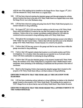 with the use of the tracking device installed on the Range Rover. Since August 17th, 2013
LISI has attended 82 Thirty Ninth Street on a regular basis.
368) LISI has been obs~rved entering the detached garage and (through pinging his cellular
phones location) has been in the area of 82 Thirty Ninth Street on a regular basis even while
the Range Rover was in the Mechanics shop.
369) LISI has been observed coming and going from the 82 Thirty Ninth Street property in a
manner indicative to drug trafficking.
370) On August 26th, 2013 LISI was observed walking up the driveway of 82 Thirty Ninth
Street while MANDERALO looked at the cars that were parked on the street near the
residence. I believe this to be a counter surveillance method utilized by LISI while he
conducted actions associated to drug trafficking while at 82 Thirty .Ninth Street.
371) Throughout this investigation we have seen that LISI has had easy access to his father's
GMC Safari Van and Toyota Camry. I belieye that LISI also has full access to the detached
garage at 82 Thirty Ninth Street, Toronto be9ause it is owned by his parents.
372) I believe that LISI has easy access to the garage and that he may store items within the
garage associated to drug trafficking.
373) I believe that LISI regularly attends that location to avoid media scrutiny and Police
investigations. It is a location where the media has not reported on as of yet and a place
where LIS~ feels comfortable in continuing his drug trafficking.
374) I believe that LISI uses the detached garage on the property located at 82 Thirty Ninth
Street, the residence of 82 Thirty Ninth Street in conjunction with 5 Madill Street to store
marihuana, items pertaining to the trafficking of marihuana and the proceeds of the sales of
marihuana.
375) Based on the foregoing I believe that inside the detached garage that is located on the
property of 82 Thirty Ninth Street officers will find evidence of drug trafficking.

GROUNDS TO BELIEVE THAT THE ITEMS ARE AT THE LOCATION TO BE
SEARCHED:
376) LISI has been conducting actions indicative to drug trafficking in relation to the detached
garage located on the property of 82 Thirty Ninth Street. The tracking device analysis on
LISI' s Range Rover as shown that he was at 82 thirty Ninth Street 2 days before his arrest.

GROUNDS TO BELIEVE THAT THE ITEMS SIEZED WILL AFFORD EVIDENCE TO
THE NAMED OFFENCES

458

 