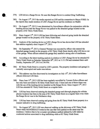 .___

379)

LISI drives a Range Rover. He uses this Ranger Rover to conduct Drug Trafficking.

380) On August 17th, 2013 the media reported on LISI and his connection to Mayor FORD. In
the reports they made mention of LIS I' s Range Rover and his residence on Madill.
381) On August 17th, 2013 it was determined by Surveillance officers (in conjunction with the
tracking device) that the Range Rover was parked in the detached garage located on the
property of 82 Thirty Ninth Street.
382) Since August 17th, 2013 LISI has been following and observed going inside the detached
garage located on the property of 82 Thirty Ninth Street.
383) Analysis of the tracking device on LISI's Range Rover has shown that LISI has attended
that address regularly since August 17th, 2013.
·
384) On September 7th, 2013 a General Warrant was executed by officer who entered the
detached garage located on the property of 82 Thirty Ninth Street shortly after LISI drove out
of the garage. When officers entered the garage they smelled a strong odor of marihuana.
385)

According to the latest tracking analysis in relation to LISI's Range Rover he attended 82

Thirty Ninth Street on Saturday September 28th, 2013 at 11:51 PM and remained there until

Sunday, September 29th, 2013 at 2:46 PM.

386) 82 Thirty Ninth Street is owned by LISI's parents. The property (residence and garage) is
currently unoccupied and under renovations.
387) This address was first discovered by investigators on July 15th, 2013 after Surveillance
officers followed LISI there.
388) Since June 15th, 2013 LISI has been regularly surveilled by Toronto Police officers and
has only been surveilled to 82 thirty Ninth Street only 3 times and one of those times was
with the use of the tracking device installed on the Range Rover. Since August 17th, 2013
LISI has attended 82 Thirty Ninth Street on a regular basis.
389) LISI has been observed entering the detached garage and (through pinging his cellular
phones location) has been in the area of 82 Thirty Ninth Street on a regular basis even while
the Range Rover was in the Mechanics shop.
390) LISI has been observed coming and going from the 82 Thirty Ninth Str.eet property in a
manner indicative to drug trafficking.

·~

391) On August 26th, 2013 LISI was observed walking up the driveway of 82 Thirty Ninth
Street while MANDERALO looked at the cars that were parked on the street near the
residence. I believe this to be a counter surveillance method utilized by LISI while he
conducted actions associated to drug trafficking while at 82 Thirty Ninth Street.
461

 