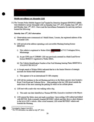 •

IP - innocent party

Mobile surveillance on Alexander LISI
31) The Toronto Police Mobile Support Unif headed by Detective Sergeant SINOPOLI (6868)
were detailed to surviel Alexander LISI on Saturday June 15th, 2013, Sunday June 16th, 2013
and Monday June 17th, 2013. I have read the Surveillance Summaries for each day and have
learned the following:
Saturday June lSh, 2013 observations

a) Observations were commenced at 5 Madill Street, Toronto, the registered address of the
Alexander LISI.
b) LISI arrived at the address operating a red convertible Mustang bearing licence
BRRP369.
i) This vehicle is registered to Walter SIMA IP - innocent of7115 Tottington Drive,
party
Mississauga
ii) As per CIPS case# 2398689- LISI was previously arrested in a black Land Rover
licence BHHZ513 registered to Walter SIMA.
iii) The Vehicle Identification Number of the Ford Mustang bearing Plates BRRP369 is
1FALP45T7RF1812143
c) A Google search of Walter SIMA indicated that he is the Senior Director of strategic
accounts for Robert Half International
i) This appears to be an international ITI HR company
d) LISI left his residence in the red Mustang and drove to the Metro grocery store located a
Royal York Road and Trehorne Drive. After parking in the lot, LISI stood outside the
main doors of the store scanning the parking lot while on his cellular phone.
e) LISI met with a male who was walking with a dog.
i) This male was later identified as Thomas BEYER, Executive Assistant to the Mayor.
f) LISI entered the Metro store and made a purchase. Upon exiting, LISI walked and talked
with BEYER. Both eventually boarded BEYERS' vehicle and they drove a short distance
in the lot to LISI's vehicle. After a brief moment, LISI exited BEYERS' vehicle and
boarded the Mustang.
2

3

Investigative Support Unit (ISU)
The VIN information was added on July 22nd, 2013.

39

 