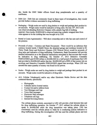 day. Inside the GMC Safari officers found drug paraphernalia and a quantity of
marihuana.
•

Debt List - Debt lists are commonly found in these types of investigations, they would
provide further evidence associated to drug trafficking.

•

Packaging - Weigh scales are used by drug dealers to weigh and package their product in
set amounts. Weigh scales would be indicative of drug sales. On July 16th, 2013 LISI
was observed attending Richview Cleaners with a plastic bag full of clothing
material. Once inside, BARHAM! is observed removing a plastic wrapped item from
what appears to be the clothing that was brought in by LISI.

•

Rental or Lease Agreement(s)- Will show ownership and or who has care and control of
the premise.

•

Proceeds of crime - Currency and Bank Documents - There would be an inference that
currency located inside 5 Madill Street, the detached garage and residence located at 82
Thirty Ninth Street and· Richview Cleaners (250 Wincott Drive) would be proceeds of
drug sales and indicative of drug trafficking. Furthermore, Bank Documents will provide
detailed information as to the financial transactions associated to that account that would
be indicative to drug trafficking. On October 1st, 2013 Detective Constable
FERNANDES paid $1000 dollars to BAHRAM! for a half pound of marihuana that LISI
had provided to·BAHRAMI earlier that day. BAHRAM! put a $900 of that money into an
envelope and Detective Constable FERNANDES signed that envelope. When LISI was
arrested the same quantity of money was found on his person.

•

Scales - Weigh scales are used by drug dealers to weigh and package their product in set
amounts. Weigh scales would be indicative of drug sales.

•

ALL Cellular Telephone(s) and/or any other Electronic Media Device and the data
contained therein, specifically:
o
o
o
o
o
o
o
o

·~

Photographs
Calendar and/or Journal entries
Contact list and/or address book
Text Messages and logs
Voice Mail messages
Electronic Mail messages
Telephone call logs
Internet browsing history

The cellular phone contents, associated to LISI will provide a link between .him and
his drug trafficking operation. On October 15 2013 utilized his cellular phone to
speak to BAHRAM! while the drug transaction was taking place. LISI has
consistently used his cellular phone to while he is conducting actions indicative to
drug trafficking. During this investigation LISI has used his cellular phone and text
463

 