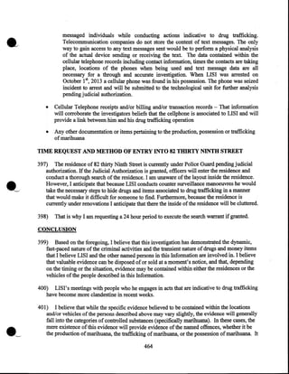 messaged individuals while conducting actions indicative to drug trafficking.
Telecommunication companies do not store the content of text messages. The only
way to gain access to any text messages sent would be to perform a physical analysis
of the actual device sending or receiving the text. The data contained within the
cellular telephone records including contact information, times the contacts are taking
place, locations of the phones when being used and text message data are all
necessary for a through and accurate investigation. When LISI was arrested on
October 1st, 2013 a cellular phone was found in his possession. The phone was seized
incident to arrest and will be submitted to the technological unit for further analysis
pending judicial authorization.
•

Cellular Telephone receipts and/or billing and/or transaction records- That information
will corroborate the investigators beliefs that the cellphone is associated to LISI and will
provide a link between him and his drug trafficking operation

•

Any other documentation or items pertaining to the production, possession or trafficking
of marihuana

TIME REQUEST AND METHOD OF ENTRY INTO 82 THIRTY NINTH STREET
397) The residence of 82 thirty Ninth Street is currently under Police Guard pending judicial
authorization. If the Judicial Authorization is granted, officers will enter the residence and
conduct a thorough search of the residence. I am unaware of the layout inside the residence.
However, I anticipate that because LISI conducts counter surveillance manoeuvres he would
take the necessary steps to hide drugs and items associated to drug trafficking in a manner
that would make it difficult for someone to find. Furthermore, because the residence is
currently under renovations I anticipate that there the inside of the residence will be cluttered.
398)

That is why I am requesting a 24 hour period to execute the search warrant if granted.

CONCLUSION
399) Based on the foregoing, I believe that this investigation has demonstra~ed the dynamic,
fast-paced nature of the criminal activities and the transient nature of drugs and money items
that I believe LISI and the other named persons in this Information are involved in. I believe
that valuable evidence can be disposed of or sold at a moment's notice, and that, depending
on the timing or the situation, evidence may be contained within either the residences or the
vehicles of the people described in this Information.
400) LISI' s meetings with people who he engages in acts that are indicative to drug trafficking
have become more clandestine in recent weeks.

·~

401) I believe that while the specific .evidence believed to be contained within the locations
and/or vehicles of the persons described above may vary slightly, the evidence will generally
fall into the categories of controlled substances (specifically marihuana). In these cases, the
mere existence of this evidence will provide evidence of the named offences, whether it be
the production of marihuana, the trafficking of marihuana, or the possession of marihuana. It

464

 