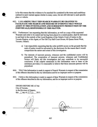 is for this reason that the evidence to be searched for contained in the terms and conditions
outlined in each warrant appear similar in many cases, but are still relevant to each specific
place or vehicle.

402) I AM ASKING THAT THIS SEARCH WARRANT BE GRANTED TO
FACILITATE THE SEARCH AND SEIZURE OF EVIDENCE THAT WOULD
ASSIST IN THIS INVESTIGATION AND SUBSEQUENT PROSECUTION OF THE
INDIVIDUAL(S) RESPONSffiLE IN THIS MATTER.
403) Furthermore I am requesting that this Information, as well as a copy of the requested
Warrants and order to be sealed and having been placed in a sealed packet, shall be delivered
to and kept in the custody of the Local Registrar of the Ontario Court of Justice in the
Toronto Region, or his Agent, at The Old City Hall Court House, 60 Queen Street West,
Toronto, Ontario.
a) I ani respectfully requesting that the order prohibit access on the grounds that the
ends of justice would be subverted by the disclosure for the reason that it would
compromise the nature and extent of this investigation.

.'-

b) The interests of innocent persons, witnesses and the confidential source will be
prejudiced. The cooperation of innocent persons, witnesses and Confidential
Source will likely aid this investigation and may contribute to its successful
conclusion. If the culprits mentioned in this Information were to learn of the
assistance provided, it is reasonable to believe that those innocent persons will be
prejudiced.

404) THAT this Information is made in support of Search W an:ants in respect of the commission
of the offences described in this my Information and for no improper motive or purpose.
405) I believe this Information is made in support of these Warrants in respect of the commission
of the offences described in this my Information, and for no improper motive or purpose.
SWORN BEFORE ME AT the
City of Toronto,
in the ~ovince of Ontario,
this L dayof.iJ::"+•J,0 2013.
?'"'

I)
/

; ldlj

/1/J

-----~--~------

465

 