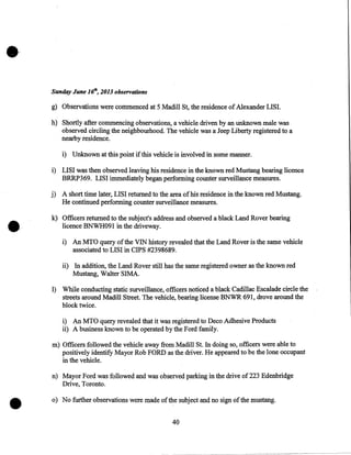 •
Sunday June 161h, 2013 observations

g) Observations were commenced at 5 Madill St, the residence of Alexander LISI.
h) Shortly after commencing observations, a vehicle driven by an unknown male was
observed circling the neighbourhood. The vehicle was a Jeep Liberty registered to a
nearby residence.
i) Unknown at this point if this vehicle is involved in some manner.

i) LISI was then observed leaving his residence in the known red Mustang bearing licence
BRRP369. LISI immediately began performing counter surveillance measures.

•

j) A short time later, LISI returned to the area of his residence in the known red Mustang.
He continued performing counter surveillance measures.
k) Officers returned to the subject's address and observed a black Land Rover bearing
licence BNWH091 in the driveway.
i) An MTO query of the VIN history revealed that the Land Rover is the same vehicle
associated to LISI in CIPS #2398689.

ii) In addition, the Land Rover still has the same registered owner as the known red
Mustang, Walter SIMA.
1) While conducting static surveillance, officers noticed a black Cadillac Escalade circle the
streets around Madill Street. The vehicle, bearing license BNWR 691, drove around the
block twice.
i) An MTO query revealed that it was registered to Deco Adhesive Products
ii) A business known to be operated by the Ford family.
m) Officers followed the vehicle away from Madill St. In doing so, officers were able to
positively identify Mayor Rob FORD as the driver. He appeared to be the lone occupant
in the vehicle.
n) Mayor Ford was followed and was observed parking in the drive of 223 Edenbridge
Drive, Toronto.
•

o) No further observations were made of the subject and no sign of the mustang.
40

 