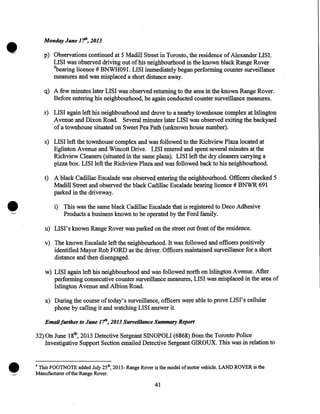 •

Monday June 11h, 2013

p) Observations continued at 5 Madill Street in Toronto, the residence of Alexander LISI.
LISI was observed driving out of his neighbourhood in the known black Range Rover
4
bearing licence # BNWH091. LISI immediately began performing counter surveillance
measures and was misplaced a short distance away.

q) A few minutes later LISI was observed returning to the area in the known Range Rover.
Before entering his neighbourhood, he again conducted counter surveillance measures.
r) LISI again left his neighbourhood and drove to a nearby townhouse complex at Islington
A venue and Dixon Road. Several minutes later LISI was observed exiting the backyard
of a townhouse situated on Sweet Pea Path (unknown house number).
s) LISI left the townhouse complex and was followed to the Richview Plaza located at
Eglinton Avenue and Wincott Drive. LISI entered and spent-several minutes at the
Richview Cleaners (situated in the same plaza). LISI left the dry cleaners carrying a
pizza box. LISI left the Richview Plaza and was followed back to his neighbourhood.
t) A black Cadillac Escalade was observed entering the neighbourhood. Officers checked 5
Madill Street and observed the black Cadillac Escalade bearing licence# BNWR 691
parked in the driveway .

•
<-

i) This was the same black Cadillac Escalade that is registered to Deco Adhesive
Products a business known to be operated by the Ford family.
u) LISI's known Range Rover was parked on the street out front of the residence.
v) The known Escalade left the neighbourhood. It was followed and officers positively
identified Mayor Rob FORD as the driver. Officers maintained surveillance for a short
distance and then disengaged.
w) LISI again left his neighbourhood and was followed north on Islington Avenue. After
performing consecutive counter surveillance measures, LISI was misplaced in the area of
Islington Avenue and Albion Road.
<

x) During the course oftoday's surveillance, officers were able to prove LISI's cellular
phone by calling it and watching LISI answer it.
Email further to June 1th, 2013 Surveillance Summary Report

32) On June 18th, 2013 Detective Sergeant SINOPOLI (6868) from the Toronto Police·
Investigative Support Section emailed Detective Sergeant GIROUX. This was in relation to

4

This FOOTNOTE added July 25th, 2013- Range Rover is the model of motor vehicle. LAND ROVER is the
Manufacturer of the Range Rover.

41

 