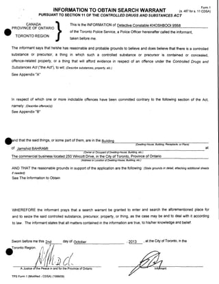 INFORMATION TO OBTAIN SEARCH WARRANT

Form 1
(s.487fors.11 CDSA)

PURSUANT TO SECTION 11 OF THE CONTROLLED DRUGS AND SUBSTANCES ACT

This is the INFORMATION of Detective Constable KHOSHBOOI 9568

CANADA
}
.PROVINCE OF ONTARIO

of the Toronto Police Service, a Police Officer hereinafter called the informant,

TORONTO REGION

taken before me.

The informant says that he/she has reasonable and probable grounds to believe and does believe that there is a controlled
substance or precursor, a thing in which such a controlled substance or precursor is contained or concealed,
offence-related property, or a thing that will afford evidence in respect of an offence under the Controlled Drugs and

Substances Act ("the Act"), to wit:

(Describe substances, property, etc.)

See Appendix "A"

In respect of which one or more indictable offences have been committed contrary to the following section of the Act,
namely:

(Describe offence(s))

See Appendix "B"

•

nd that the said things, or some part of them, are in the
of Jamshid BAHRAM!

:::B~u!!:ild::..:.i:..:;ng::~..,__ _ _ _-=--=---:-:----::---:;-;-:---;::----:-:;:---:=:--:-----(Dwe//ing-House, Building, Receptacle, or Place)

at

(Owner or Occupant of Dwelling-House, Building, etc.)

The commercial business located 250 Wincott Drive, in the City of Toronto, Province of Ontario
(Address or Location of Dwelling-House, Building, etc.)

AND THAT the reasonable grounds in support of the application are the following:

(State grounds in detail, attaching additional sheets

if needed)

See The Information to Obtain

WHEREFORE the informant prays that a search warrant be granted to enter and search the aforementioned place for
and to seize the said controlled substance, precursor, property, or thing, as the case may be and to deal with it according
to law. The informant states that all matters contained in the information are true, to his/her knowledge and belief.

Sworn before me this 2nd

day of October

.oronto RegionA#t;}J {;(

~~~-----------

A Justice ofthePeace in and for the Province of Ontario
TPS Form 1 (Modified - CDSA) (1999/09)

'2013

, at the City of Toronto, in the

 