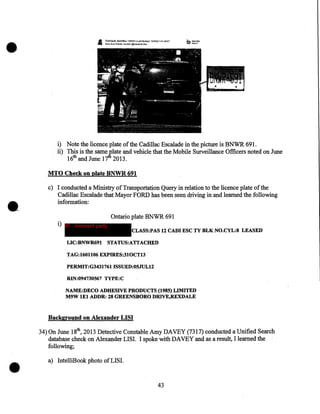 •

A:,

A

NATAJ.J:&~M!1~s.711Latl.l'!#f»llli'!.'J2iiWU1:4~?#ET
Mml! trom N.!ritfluo AX.cb« J@Pai.Jti~t3k®a

i) Note the licence plate of the Cadillac Escalade in the picture is BNWR 691.
ii) 1bis is the same plate and vehicle that the Mobile Surveillance Officers noted on June
16th and June 17tli 2013.
MTO Check on plate BNWR 691

•

c) I conducted a Ministry of Transportation Query in relation to the licence plate of the
Cadillac Escalade that Mayor FORD has been seen driving in and learned the following
information:
i) IP - innocent party
LIC:BNWR691

Ontario plate BNWR 691
CLASS:PAS 12 CADI ESC TY BLK NO.CYL:8 LEASED

STATUS:ATTACHED

TAG:l601106 EXPIRES:310CT13 .
PERMIT:G3431761 ISSUED:05JUL12
RIN:094730567 TYPE:C
NAME:DECO ADHESIVE PRODUCTS (1985) LIMITED
M9W lEI ADDR: 28 GREENSBORO DRIVE,REXDALE

Background on Alexander LISI

•

34) On June 18th, 2013 Detective Constable Amy DAVEY (7317) conducted a Unified Search
database check on Alexander LISI. I spoke with DAVEY and as a result, I learned the
following;
a) IntelliBook photo ofLISI.

43

 