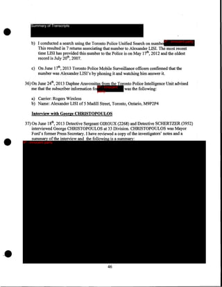 •

Summary of Transcripts

b) I conducted a search using the Toronto Police Unified Search on numbe IP - innocent party
This resulted in 7 returns associating that number to Alexander LISI. The most recent
time LISI has provided this number to the Police is on May 17th, 2012 and the oldest
record is July 20th, 2007.
c) On June 17th, 2013 Toronto Police Mobile Surveillance officers confirmed that the
number was Alexander LISI' s by phoning it and watching him answer it.
36) On June 24th, 2013 Daphne Aravossitas from the Toronto Police Intelligence Unit advised
me that the subscriber information forIP - innocent
was the following:
party

a) Carrier: Rogers Wireless
b) Name: Alexander LISI of 5 Madill Street, Toronto, Ontario, M9P2P4
Interview with George CHRISTOPOULOS

•

37) On June 18th, 2013 Detective Sergeant GIROUX (2268) and Detective SCHERTZER (3952)
interviewed George CHRISTOPOULOS at 33 Division. CHRISTOPOULOS was Mayor
Ford's former Press Secretary. I have reviewed a copy of the investigators' notes and a
summary ofthe interview and the following is a summary:

IP - innocent party

46

 