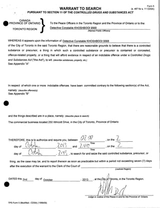 PURSUANT TO SECTION 11 OF THE CONTROLLED DRUGS AND SUBSTANCES ACT

~·

•

Form5
(s.487fors.11 CDSA)

WARRANT TO SEARCH

CANADA
}
PROVINCE OF ONTARIO
TORONTO REGION

To the Peace Officers in the Toronto Region and the Province of Ontario or to the:
Detective Constable KHOSHBOOI 9568

(Named Public Officers)

WHEREAS it appears upon the information of Detective Constable KHOSHB0019568
of the City of Toronto in the said Toronto Region, that there are reasonable grounds to believe that there is a controlled
substance or precursor, a thing in which such a controlled substance or precursor is contained or concealed,
offence-related property, or a thing that will afford evidence in respect of an indictable offence under a Controlled Drugs
and Substances Act ("the Act"}, to wit: (describe substances, property, etc.)

See Appendix "A"

In respect of which one or more indictable offences have been committed contrary to the following section(s) of the Act,
namely: (describe offence(s))
See Appendix "B"

•

and the things described are in a place, namely: (describe place to search)
The commercial business located 250 Wincott Drive, in the City of Toronto, Province of Ontario

0 Zq2
L.q((]

THEREFORE, this is to authorize and require you, between
(} / A
1. '?
.
day of
~ l.!~ be..
, c_,O
and
day of

n ~ /J

l

f[i(.o ~

----------~--------

I .)

,

Time

.....,::::_____~Time-

, on the 2~

,on the ---.,.--2_.->'
_ __

Lc~(C) , to search for and seize the said controlled substance, precursor, or

thing, as the case may be, and to report thereon as soon as practicable but within a period not exceeding seven (7) days

•

after the execution of the warrant to the Clerk of the Court of --------------------:-:~--:---:--------­
(Judicial Region)

DATED this 2nd

day of October

'2013

::::..:..:_::__

Judge or Justice of the Peace in and for the Province of Ontario
TPS Form 5 (Modified- CDSA) (1999/09)

 