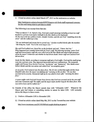 •

IP - innocent party

i) I found an article online dated March 26th, 2013 on the metronews.ca website.
http://metronews.ca/news/toronto/609974/mayor-rob-fords-staff-expressed-concemfor-his-well-being-tried-to-get-him-to-rehab/
The following is an excerpt from that site:
"Then on March 17, St. Patrick's Day, Ford and a small entourage including at least two staff
headed to a private room before midnight in the Bier Markt on the Esplanade.
On the way to the bar a fellow reveler, Jennifer Gordon, said she saw Ford "stumbling down the
street" and she walked up to him.
"He was inebriated and sweaty but in a jovial way," Gordon recalled shortly after the incident.
"Me being me, I said: 'You're the worst mayor ever. "'

•

She said Ford walked over, kissed her on the forehead, and said.~ "I know, but I try. "
What happened next sounded alarm bells for Ford's staff. The following morning, senior Ford
stqffinterviewedjunior staffwho were with Ford at the Bier Markt and asked tough questions
about the mayor's behaviour and whether he had driven drunk. Senior staffwere assured Ford
did not drive .
Inside the Bier Markt, according to restaurant staffand a Ford stqffer, Ford and his small group
went into a private room. They appeared intoxicated and were rambunctious. The restaurant
staffer told Torstar News Service Ford was "incoherent" and "hammered'' Bier Markt owner
Robert Medal said this was untrue and called Ford "an exemplary guest. "
At one point, Ford ventured onto the dance floor. The DJ who worked that night told the Dean
Blundell radio show the mayor was fighting and "carrying on like an idiot. " He was then
escorted out by security. Restaurant staffsay he was asked to leave after "storming the dance
floor. "
A senior staffer with Ford told Tors tar News Service that Ford was escorted out by his own staff
and some restaurant staff. The staffer said the mayor made another leap for the dance floor, then
was told to leave and he walked out. "

b) Outside of the office the Mayor spends time with "Allisandro LISI". Whenever the
Mayor gets leaf tickets or something similar in nature he takes LISI. LISI normally
drives the Mayor to these events.
i) I believe Allisandro LISI is Alexander LISI.

ii) I found an article online dated May 8th, 2013 on the TorontoSun.com website
http://www.torontosun.com/2013/05/08/ford-caught-drinking-at-game-4

52

 
