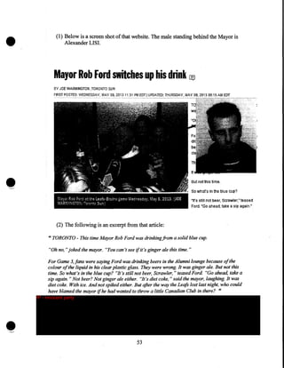 •

(1) Below is a screen shot of that website. The male standing behind the Mayor is
Alexander LISI.

Mayor Rob Ford switches up his drink uv
BY JOE WARMINGTON ,TORONTO SUN
FI~~!~O,~l:):fIE.~~E~OAY.MAY 08, 2GB 11:31 PM EDT! UPDATED: THURSDAY, MAY Ql9, 2013 !}8:15AM EDT

Butnotthis time.

M~;;·or

Rob Ford

V~ARMINGTO~;

«~the L~afs·Bruins

/Tcn;:rntc Sun'!

g':.me W~dn~sdsy. M.sy 8. 2013. (JOE

1t's still not beer, Scrawler: teased
Foret "'Go ahead, take a sip: again."

(2) The following is an excerpt from that article:
"TORONTO- This time Mayor Rob Ford was drinking from a solid blue cup.
"Oh no," joked the mayor. "You can't see if it's ginger ale this time."
For Game 3,fans were saying Ford was drinking beers in the Alumni lounge because of the
colour of the liquid in his clear plastic glass. They were wrong. It was ginger ale. But not this
time. So what's in the blue cup? "It's still not beer, Scrawler, "teased Ford "Go ahead, take a
sip again. "Not beer? Not ginger ale either. "It's diet coke, "said the mayor, laughing. It was
diet coke. With ice. And not spiked either. But after the way the Leafs lost last night, who could
have blamed the mayor if he had wanted to throw a little Canadian Club in there? 1'

IP - innocent party

53

 