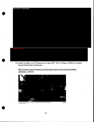 •

Summary of Transcripts

IP - innocent party

i)I found on article on CTVnews.ca for April 20th, 2013 of Mayor FORD at Colonel
Samuel Smith Park in Etobicoke.
http:/ltoronto.ctvnews.ca/mayor-rob-ford-taking-part-in-clean-toronto-togethercampaign-1.1246541

•

't-tuk,."(<)rR~:t.Jr..-t.,._,.l'f.>d)w:t..W.•~•Iok,c.1v,.,.."""",.'~"'"..tc<>fo•u<IS.-olrl!ao<>t,.l""rlo.W.n~••
:Satl»<''h.~,<~;tO.l'l>£3"•

~

55

CLOSE X

 