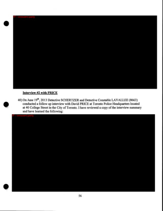 •

•

•

IP - innocent party

Interview #2 with PRICE
40) On June 19th, 2013 Detective SCHERTZER and Detective Constable LAVALLEE (8663)
conducted a follow up interview with David PRICE at Toronto Police Headquarters located
at 40 College Street in the City of Toronto. I have reviewed a copy of the interview summary
and have learned the following:
IP - innocent party

56

 