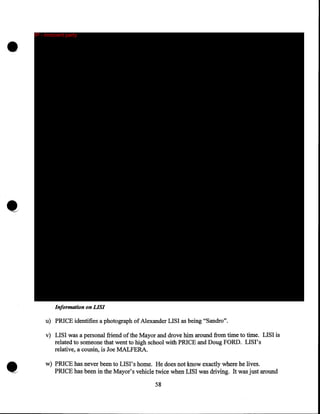 •

IP - innocent party

Information on LISI

u) PRICE identifies a photograph of Alexander LISI as being "Sandro".
v) LISI was a personal friend of the Mayor and drove him around from time to time. LISI is
related to someone that went to high school with PRICE and Doug FORD. LISI's
relative, a cousin, is Joe MALFERA.
w) PRICE has never been to LISI's home. He does not know exactly where he lives.
PRICE has been in the Mayor's vehicle twice when LISI was driving. It was just around

58

 