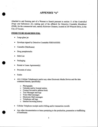 •

APPENDIX "A"
Attached to and forming part of a Warrant to Search pursuant to section 11 of the Controlled
Drugs and Substances Act, making part of the affidavit for Detective Constable Khoshbooi
(9568), for the commercial unit, namely Richview Cleaners, located at 250 Wincott Drive, in the
City of Toronto.
ITEMS TO BE SEARCHED FOR:

•
•

Envelope signed by Detective Constable FERNANDES

•

Cannabis (Marihuana)

•

Drug paraphernalia

•

Debt List

•

Packaging

•

Rental or Lease Agreement(s)

•

Proceeds of crime

•

Scales

•

•

Large glass jar

ALL Cellular Telephone(s) and/or any other Electronic Media Device and the data
contained therein, specifically:
o
o
o
o
o
o
o
o

•

Photographs
Calendar and/or Journal entries
Contact list and/or address book
Text Messages and logs
Voice Mail messages
Electronic Mail messages
Telephone call logs
Internet browsing history

•

Cellular Telephone receipts and/or billing and/or transaction records

•

Any other documentation or items pertaining to the production, possession or trafficking
of marihuana
1

 
