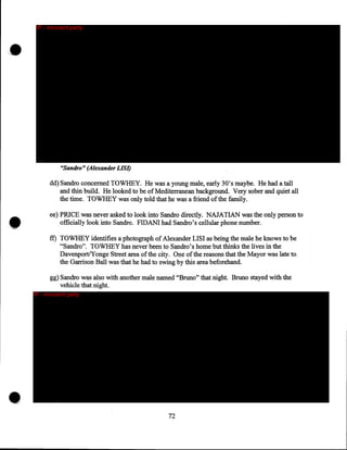 ,.

IP - innocent party

"Sandro" (Alexander LIS/)

dd) Sandro concerned TO WHEY. He was a young male, early 30's maybe. He had a tall
and thin build. He looked to be of Mediterranean background. Very sober and quiet all
the time. TOWHEY was only told that he was a friend of the family.

••

ee) PRICE was never asked to look into Sandro directly. NAJATIAN was the only person to
officially look into Sandro. FIDANI had Sandro's cellular phone number.
ff) TO WHEY identifies a photograph of Alexander LISI as being the male he knows to be
"Sandro". TO WHEY has never been to Sandro's home but thinks the lives in the
Davenport/Yonge Street area of the city. One of the reasons that the Mayor was late to,
the Garrison Ball was that he had to swing by this area beforehand.
gg) Sandro was also with another male named "Bruno" that night. Bruno stayed with the
vehicle that night.
IP - innocent party

•

72

 