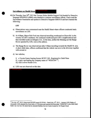 •

Surveillance on Madill Street

IP - innocent party

46) On Thursday June 20th, 2013 the Toronto Police Mobile Support Unit headed by Detective
Sergeant SINOPOLI (6868) were detailed to continue surveillance efforts. I have read the
Surveillance Summaries and spoken to Detective Sergeant GIROUX and have learned the
following:
LIS/

a) Observations were commenced near the Madill Street where officers conducted static
surveillance on LISI.
b) At 4:00pm, Mayor Rob Ford was observed travelling westbound on Dixon Rd. in the
vicinity of LISI' s residence. He continued westbound past LIS I' s neighbourhood and
then travelled south on Islington Ave. At the time, neither the Mustang nor the Range
Rover operated by LISI, were at the address.
c) The Range Rover was observed just after 5:00pm travelling towards the Madill St. area.
A short while later, officers confirmed that the vehicle was now in the driveway together
with several ot
d) her vehicles;

i) a Toyota Camry bearing licence BCXY 168- Registered to Dalal Sima
12
ii) a grey van bearing the company name of"WESCON" ;
iii) And a silver Honda Civic.
e) LISI was not observed on this date.
IP - innocent party

12

On July 16th, 2013 I discovered ECOPS report #5129166- Dated July 12th, 2013- Antonio LISI (Father of
Alexander LISI) attended the front desk at 12 Division and reported his front plate "WESCON" to his 2000 GMC
Safari van was lost. He stated that he attended Malfara Service Centre located at 165 Rogers Road

78

 