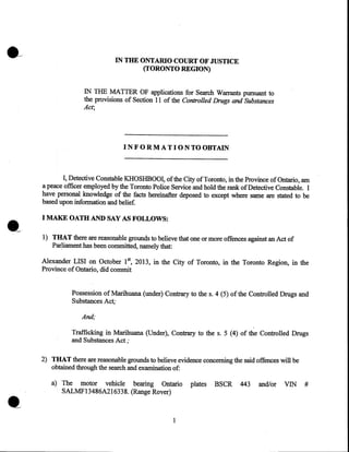 IN THE ONTARIO COURT OF JUSTICE
(TORONTO REGION)
IN THE MATTER OF applications for Search Warrants pursuant to
the provisions of Section 11 of the Controlled Drugs and Substances
Act;

INFORMATIONTOOBTAIN

I, Detective Constable KHOSHBOOI, of the City of Toronto, in the Province of Ontario, am
a peace officer employed by the Toronto Police Service and hold the rank of Detective Constable. I
have personal knowledge of the facts hereinafter deposed to except where same are stated to be
based upon information and belief.

I MAKE OATH AND SAY AS FOLLOWS:
1) THAT there are reasonable grounds to believe that one or more offences against an Act of
Par~iament has been committed, namely that:
5

Alexander LISI on October 1  2013, in the City of Toronto, in the Toronto Region, in the
Province of Ontario, did commit
Possession of Marihuana (under) Contrary to the s. 4 (5) of the Controlled Drugs and
Substances Act;

And;
Trafficking in Marihuana (Under), Contrary to the s. 5 (4) of the Controlled Drugs
and Substances Act ;
2) THAT there are reasonable grounds to believe evidence concerning the said offences will be
obtained through the search and examination of:

•

a) The motor vehicle bearing Ontario
SALMF13486A216338. (Range Rover)

1

plates

BSCR

443

and/or

VIN

#

 
