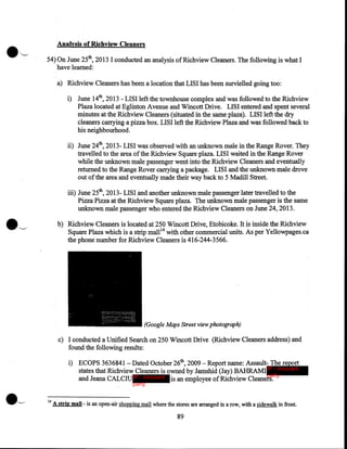 Analysis of Richview Cleaners
54}0n June 25th, 2013 I conducted an analysis of Richview Cleaners. The following is what I
have learned:
a) Richview Cleaners has been a location that LISI has been survielled going too:
i) June 14th, 2013- LISI left the townhouse complex and was followed to the Richview
Plaza located at Eglinton Avenue and Wincott Drive. LISI entered and spent several
minutes at the Richview Cleaners (situated in the same plaza). LISI left the dry
cleaners carrying a pizza box. LISI left the Richview Plaza and was followed back to
his neighbourhood.
ii) June 24th, 2013- LISI was observed with an unknown male in the Range Rover. They
travelled to the area of the Richview Square plaza. LISI waited in the Range Rover
while the unknown male passenger went into the Richview Cleaners and eventually
returned to the Range Rover carrying a package·. LISI and the unknown male drove
out of the area and eventually made their way back to 5 Madill Street.
iii) June 25th, 2013- LISI and another unknown male passenger later travelled to the
Pizza Pizza at the Richview Square plaza. The unknown male passenger is the same
unknown male passenger who entered the Richview Cleaners on June 24, 2013.
b) Richview Cleaners is located at 250 Wincott Drive, Etobicoke. It is inside the Richview
Square Plaza which is a strip mall 14 with other commercial units. As per Yellowpages.ca
the phone number for Richview Cleaners is 416-244-3566.

(Google Maps Street view photograph)
c) I conducted a Unified Search on 250 Wincott Drive (Richview Cleaners address) and
found the following results:
i) ECOPS 3636841- Dated October 26th, 2009- Report name: Assault- The report
states that Richview Cleaners is owned by Jamshid (Jay) BAHRAMI IP - innocent
party
and Jeana CALCIU IP - innocent is an employee of Richview Cleaners.
party

14

A strip mall - is an open-air shopping mall where the stores are arranged in a row, with a sidewalk in front.

89

 
