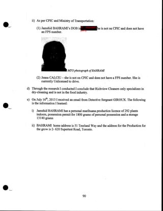 •-

ii) As per CPIC and Ministry of Transportation:
(1) Jamshid BAHRAMI's DOBisIP - innocent he is not on CPIC and does not have
party
an FPS number.

MTO photograph ofBAHRAM!
(2) Jeana CALCIU- she is not on CPIC and does not have a FPS number. She is
currently Unlicensed to drive.

.'-

d) Through the research I conducted I conclude that Richview Cleaners only specializes in
dry-cleaning and is not in the food industry.
e) On July 16th, 2013 I received an email from Detective Sergeant GIROUX. The following
is the information I learned:
i) Jamshid BAHRAMI has a personal marihuana production licence of 292 plants
indoors, possession permit for 1800 grams of personal possession and a storage
13140 grams

ii) BAHRAMI home address is 51 Treeland Way and the address for the Production for
the grow is 2- 620 Supertest Road, Toronto.

•--

90

 