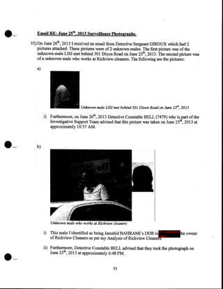 Email RE: June 25th, 2013 Surveillance Photographs.
55) On June 26th, 2013 I received an email from Detective Sergeant GIROUX which had 2
pictures attached. These pictures were of 2 unknown males. The first picture was of the
unknown male LISI met behind 301 Dixon Road on June 25th, 2013. The second picture was
of a unknown male who works at Richview cleaners. The following are the pictures:

a)

Unknown male LISI met behind 301 Dixon Road on June 25th, 2013

i) Furthermore, on June 26th, 2013 Detective Constable BELL (7479) who isjart of the
Investigative Support Team advised that this picture was taken on June 25 , 2013 at
approximately 10:37 AM.

b)

Unknown male who works at Richview cleaners

i) This male I identified as being Jamshid BAHRAMI's DOBis IP - innocent he owner
of Richview Cleaners as per my Analysis of Richview Cleanerparty
ii) Furthermore, Detective Constable BELL advised that they took the photograph on
June 25th, 2013 at approximately 6:48PM.

91

 