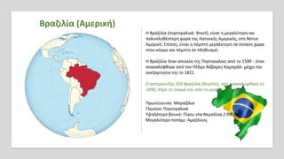 Βραζιλία (Αμερική)
Η Βραζιλία (πορτογαλικά: Brasil), είναι η μεγαλύτερη και
πολυπληθέστερη χώρα της Λατινικής Αμερικής, στη Νότια
Αμερική. Επίσης, είναι η πέμπτη μεγαλύτερη σε έκταση χώρα
στον κόσμο και πέμπτη σε πληθυσμό.
Η Βραζιλία ήταν αποικία της Πορτογαλίας από το 1500 - όταν
ανακαλύφθηκε από τον Πέδρο Άλβαρες Καμπράλ- μέχρι την
ανεξαρτησία της το 1822.
Ο αστεροειδής 293 Βραζιλία (Brasilia), που ανακαλύφθηκε το
1890, πήρε το όνομά του από τη μεγάλη αυτή χώρα.
Πρωτεύουσα: Μπραζίλια
Γλώσσα: Πορτογαλικά
Υψηλότερο βουνό: Πίκου ντα Νεμπλίνα 2.995m
Μεγαλύτερο ποτάμι: Αμαζόνιος
 