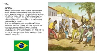 CAPOEIRA
Μεταξύ των διαφορετικών τυπικών βραζιλιάνικων
χορών βρίσκουμε το capoeira, ένας συνδυασμός
χορού, πολεμικών τεχνών, ακροβατικών και γλώσσας
σώματος. Η καταγωγή του βρίσκεται στους πρώην
Αφρικανούς σκλάβους που έζησαν στη χώρα τους
προηγουμένους αιώνες.
Όταν μια ομάδα χορευτών κάνει έναν κύκλο και
εξασκείται capoeira λέγεται Ρόδα της capoeira. Το
γεγονός αυτό κηρύσσεται άυλη πολιτιστική
κληρονομιά της ανθρωπότητας από την UNESCO. Τα
όργανα με τα οποία ερμηνεύεται η μουσική είναι
κρουστά και χορδές.
Έθιμο
 