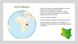 Κένυα (Αφρική)
Η Κένυα είναι χώρα της ανατολικής Αφρικής με έκταση
580.367 τ.χλμ. και πληθυσμό 47.564.296.
Συνορεύει με την Τανζανία, την Ουγκάντα, το Νότιο
Σουδάν, την Αιθιοπία, την Σομαλία και νοτιοανατολικά
βρέχεται από τον Ινδικό ωκεανό.
Πρωτεύουσα είναι το Ναϊρόμπι.
Η Κένυα ανεξαρτητοποιήθηκε από τη Βρετανία το 1963.
Επίσημες γλώσσες της Κένυας, είναι η Αγγλική και η
Σουαχίλι μία Μπαντού γλώσσα με μερικές λέξεις αραβικής
προέλευσης
 