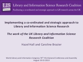 World Library and Information Congress 76th IFLA General Conference and Assembly
August 10-15 2010
Implementing a co-ordinated and strategic approach to
Library and Information Science Research
The work of the UK Library and Information Science
Research Coalition
Hazel Hall and Caroline Brazier
 