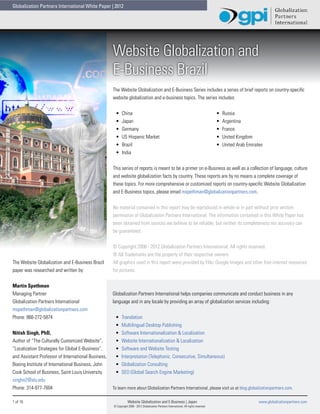 Globalization Partners International White Paper | 2012




                                                     Website Globalization and
                                                     E-Business Brazil
                                                     The Website Globalization and E-Business Series includes a series of brief reports on country-specific
                                                     website globalization and e-business topics. The series includes:


                                                      •	    China                                                                         •	   Russia
                                                      •	    Japan                                                                         •	   Argentina
                                                      •	    Germany                                                                       •	   France
                                                      •	    US Hispanic Market                                                            •	   United Kingdom
                                                      •	    Brazil                                                                        •	   United Arab Emirates
                                                      •	    India


                                                     This series of reports is meant to be a primer on e-Business as well as a collection of language, culture
                                                     and website globalization facts by country. These reports are by no means a complete coverage of
                                                     these topics. For more comprehensive or customized reports on country-specific Website Globalization
                                                     and E-Business topics, please email mspethman@globalizationpartners.com.


                                                     No material contained in this report may be reproduced in whole or in part without prior written
                                                     permission of Globalization Partners International. The information contained in this White Paper has
                                                     been obtained from sources we believe to be reliable, but neither its completeness nor accuracy can
                                                     be guaranteed.


                                                     © Copyright 2008 - 2012 Globalization Partners International. All rights reserved.
                                                     ® All Trademarks are the property of their respective owners.
The Website Globalization and E-Business Brazil      All graphics used in this report were provided by Flikr, Google Images and other free internet resources
paper was researched and written by:                 for pictures.


Martin Spethman
Managing Partner                                     Globalization Partners International helps companies communicate and conduct business in any
Globalization Partners International                 language and in any locale by providing an array of globalization services including:
mspethman@globalizationpartners.com
Phone: 866-272-5874                                   •	   Translation
                                                      •	   Multilingual Desktop Publishing
Nitish Singh, PhD,                                    •	   Software Internationalization & Localization
Author of “The Culturally Customized Website”,        •	   Website Internationalization & Localization
“Localization Strategies for Global E-Business”,      •	   Software and Website Testing
and Assistant Professor of International Business,    •	   Interpretation (Telephonic, Consecutive, Simultaneous)
Boeing Institute of International Business, John      •	   Globalization Consulting
Cook School of Business, Saint Louis University.      •	   SEO (Global Search Engine Marketing)
singhn2@slu.edu
Phone: 314-977-7604                                  To learn more about Globalization Partners International, please visit us at blog.globalizationpartners.com.

1 of 16                                                          Website Globalization and E-Business | Japan                                                    www.globalizationpartners.com
                                                     © Copyright 2008 - 2012 Globalization Partners International. All rights reserved.
 