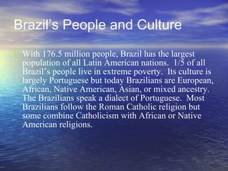 Brazil’s People and Culture With 176.5 million people, Brazil has the largest population of all Latin American nations.  1/5 of all Brazil’s people live in extreme poverty.  Its culture is largely Portuguese but today Brazilians are European, African, Native American, Asian, or mixed ancestry.  The Brazilians speak a dialect of Portuguese.  Most Brazilians follow the Roman Catholic religion but some combine Catholicism with African or Native American religions.  