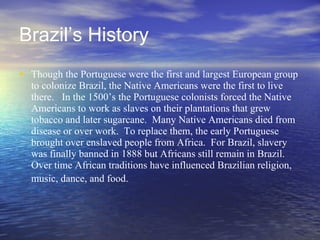 Brazil’s History Though the Portuguese were the first and largest European group to colonize Brazil, the Native Americans were the first to live there.  In the 1500’s the Portuguese colonists forced the Native Americans to work as slaves on their plantations that grew tobacco and later sugarcane.  Many Native Americans died from disease or over work.  To replace them, the early Portuguese brought over enslaved people from Africa.  For Brazil, slavery was finally banned in 1888 but Africans still remain in Brazil.  Over time African traditions have influenced Brazilian religion, music, dance, and food.   